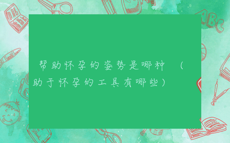 帮助怀孕的姿势是哪种 (助于怀孕的工具有哪些)